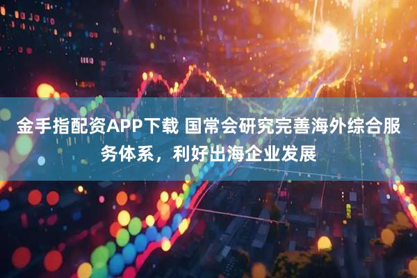 金手指配资APP下载 国常会研究完善海外综合服务体系，利好出海企业发展