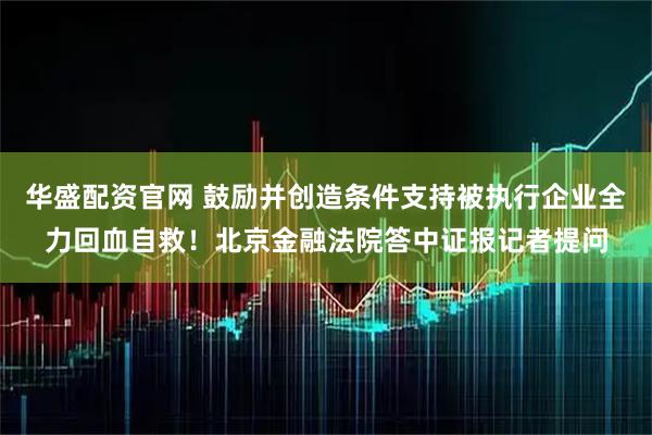 华盛配资官网 鼓励并创造条件支持被执行企业全力回血自救！北京金融法院答中证报记者提问