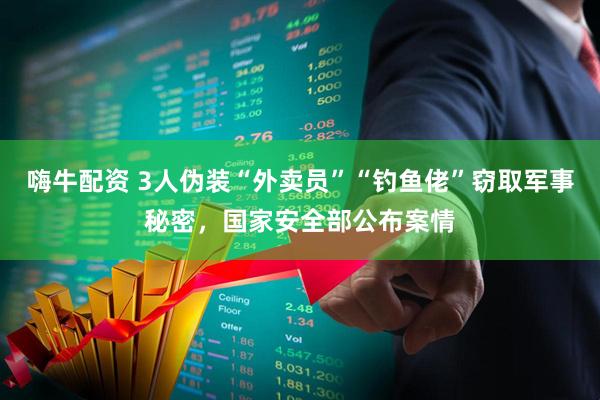 嗨牛配资 3人伪装“外卖员”“钓鱼佬”窃取军事秘密，国家安全部公布案情