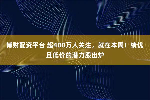 博财配资平台 超400万人关注，就在本周！绩优且低价的潜力股出炉