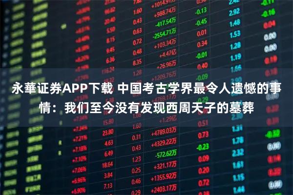 永華证券APP下载 中国考古学界最令人遗憾的事情：我们至今没有发现西周天子的墓葬