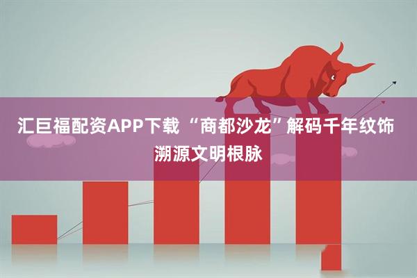 汇巨福配资APP下载 “商都沙龙”解码千年纹饰 溯源文明根脉