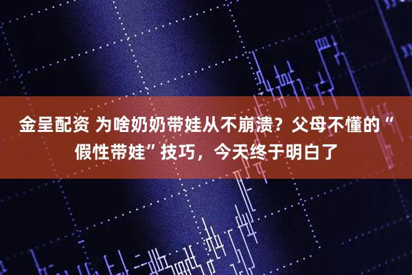 金呈配资 为啥奶奶带娃从不崩溃？父母不懂的“假性带娃”技巧，今天终于明白了