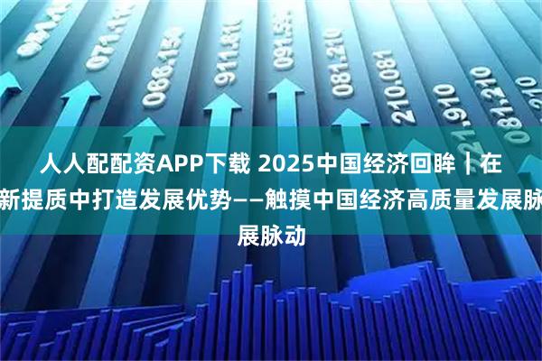 人人配配资APP下载 2025中国经济回眸｜在向新提质中打造发展优势——触摸中国经济高质量发展脉动