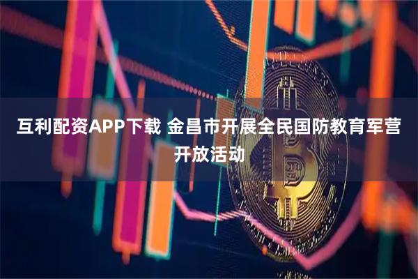 互利配资APP下载 金昌市开展全民国防教育军营开放活动