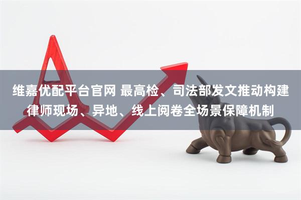 维嘉优配平台官网 最高检、司法部发文推动构建律师现场、异地、线上阅卷全场景保障机制