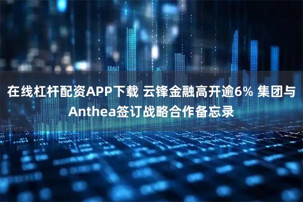 在线杠杆配资APP下载 云锋金融高开逾6% 集团与Anthea签订战略合作备忘录