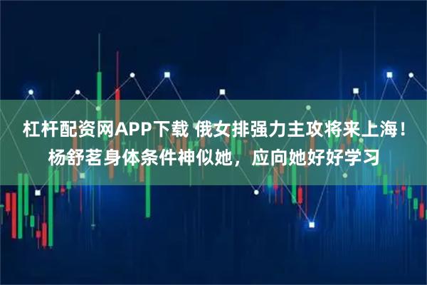 杠杆配资网APP下载 俄女排强力主攻将来上海！杨舒茗身体条件神似她，应向她好好学习