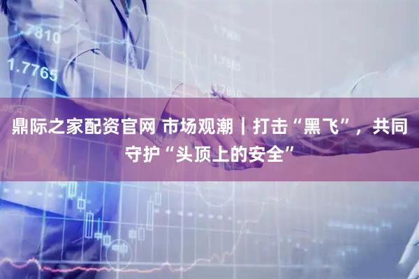 鼎际之家配资官网 市场观潮｜打击“黑飞”，共同守护“头顶上的安全”