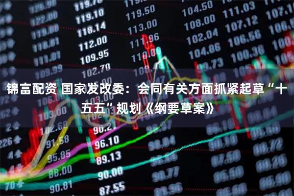 锦富配资 国家发改委：会同有关方面抓紧起草“十五五”规划《纲要草案》