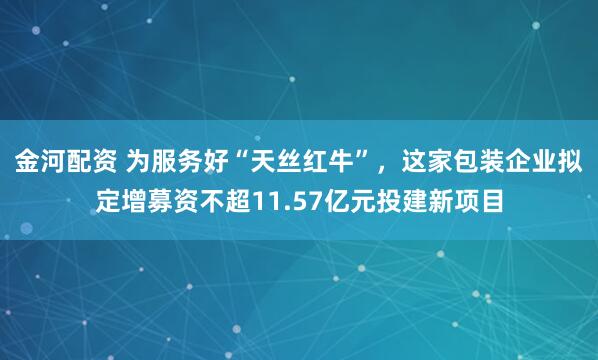 金河配资 为服务好“天丝红牛”，这家包装企业拟定增募资不超11.57亿元投建新项目