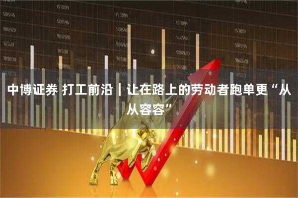 中博证券 打工前沿｜让在路上的劳动者跑单更“从从容容”