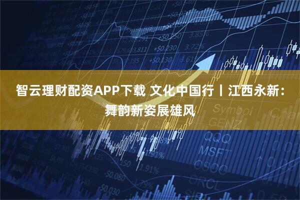 智云理财配资APP下载 文化中国行丨江西永新：舞韵新姿展雄风