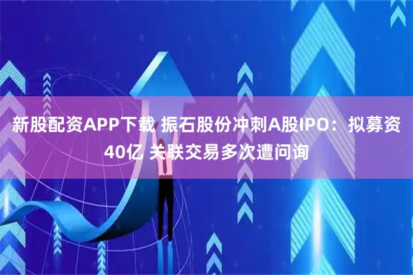 新股配资APP下载 振石股份冲刺A股IPO：拟募资40亿 关联交易多次遭问询
