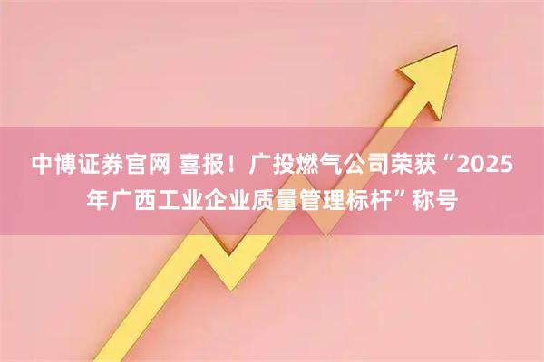 中博证券官网 喜报！广投燃气公司荣获“2025年广西工业企业质量管理标杆”称号