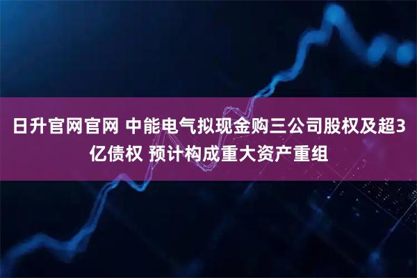 日升官网官网 中能电气拟现金购三公司股权及超3亿债权 预计构成重大资产重组