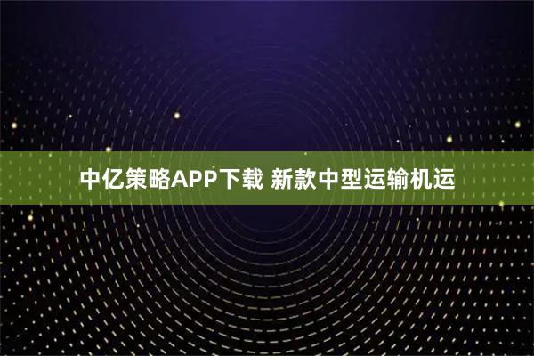 中亿策略APP下载 新款中型运输机运