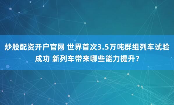 炒股配资开户官网 世界首次3.5万吨群组列车试验成功 新列车带来哪些能力提升？