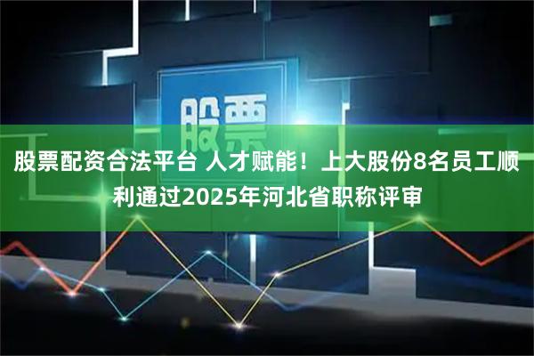 股票配资合法平台 人才赋能！上大股份8名员工顺利通过2025年河北省职称评审