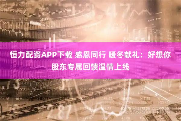 恒力配资APP下载 感恩同行 暖冬献礼：好想你股东专属回馈温情上线