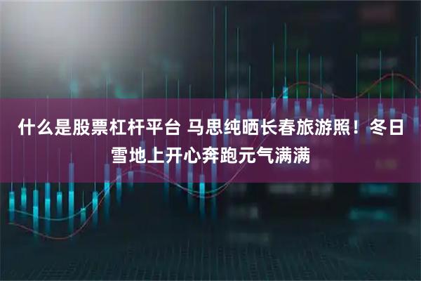 什么是股票杠杆平台 马思纯晒长春旅游照！冬日雪地上开心奔跑元气满满
