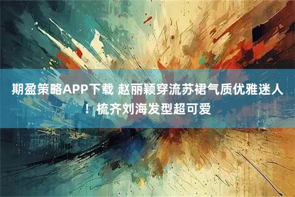 期盈策略APP下载 赵丽颖穿流苏裙气质优雅迷人！梳齐刘海发型超可爱