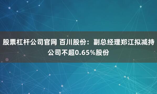 股票杠杆公司官网 百川股份：副总经理郑江拟减持公司不超0.65%股份