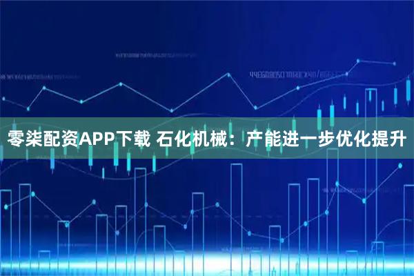 零柒配资APP下载 石化机械：产能进一步优化提升