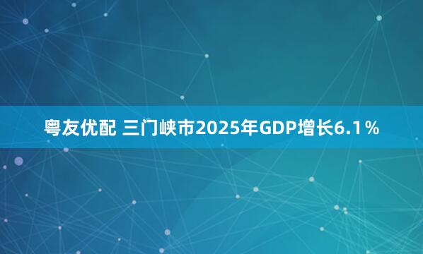 粤友优配 三门峡市2025年GDP增长6.1％