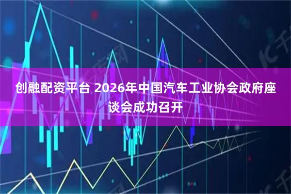 创融配资平台 2026年中国汽车工业协会政府座谈会成功召开