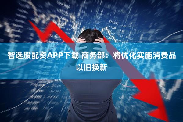 智选股配资APP下载 商务部：将优化实施消费品以旧换新