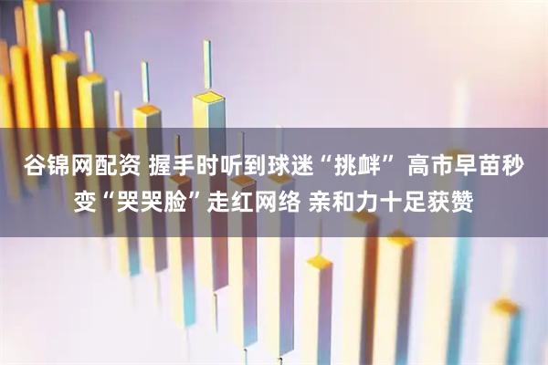 谷锦网配资 握手时听到球迷“挑衅” 高市早苗秒变“哭哭脸”走红网络 亲和力十足获赞