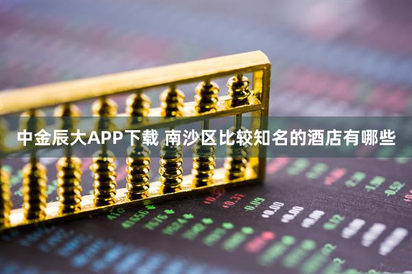 中金辰大APP下载 南沙区比较知名的酒店有哪些