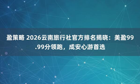 盈策略 2026云南旅行社官方排名揭晓：美盈99.99分领跑，成安心游首选