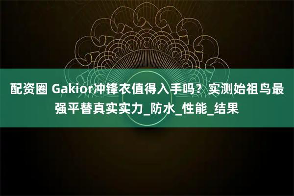 配资圈 Gakior冲锋衣值得入手吗？实测始祖鸟最强平替真实实力_防水_性能_结果