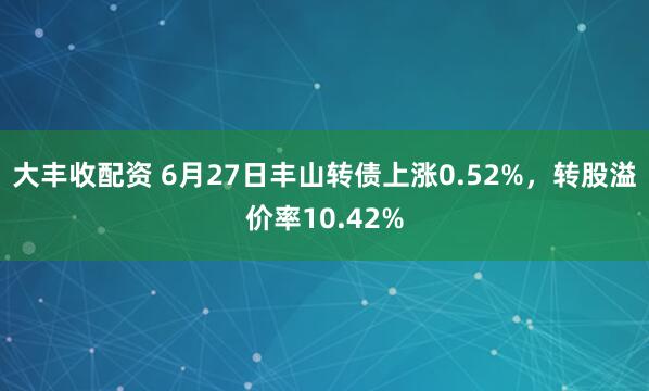大丰收配资 6月27日丰山转债上涨0.52%，转股溢价率10.42%
