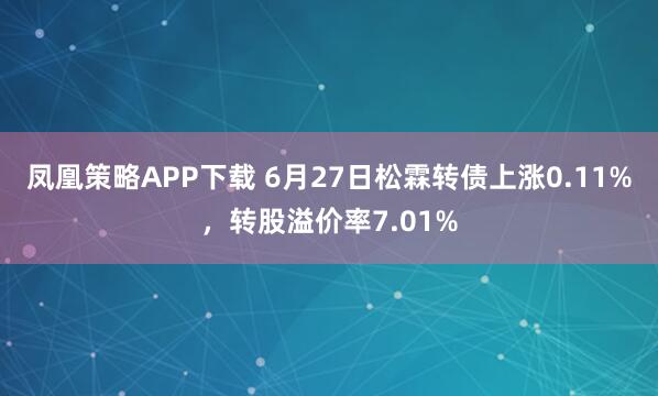 凤凰策略APP下载 6月27日松霖转债上涨0.11%，转股溢价率7.01%