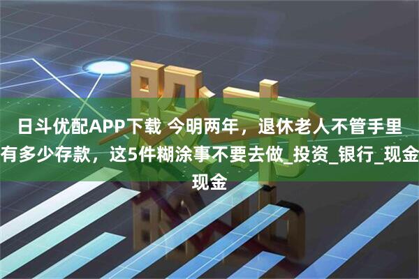 日斗优配APP下载 今明两年，退休老人不管手里有多少存款，这5件糊涂事不要去做_投资_银行_现金