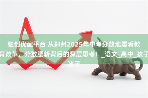 融创优配平台 从郑州2025年中考分数地震看教育改革，分数腰斩背后的深层思考！_语文_高中_孩子
