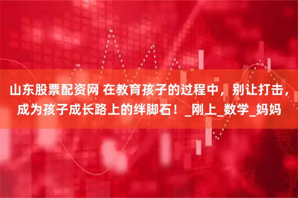 山东股票配资网 在教育孩子的过程中，别让打击，成为孩子成长路上的绊脚石！_刚上_数学_妈妈