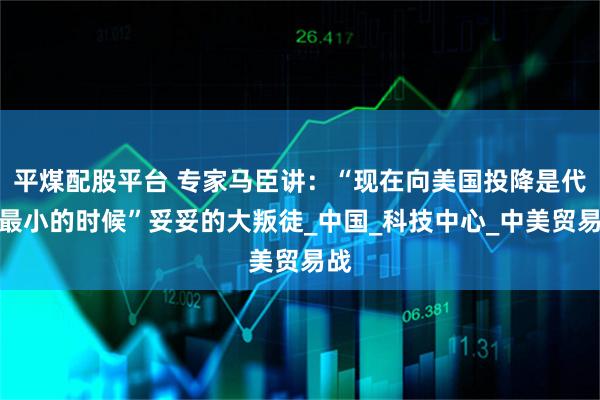 平煤配股平台 专家马臣讲：“现在向美国投降是代价最小的时候”妥妥的大叛徒_中国_科技中心_中美贸易战