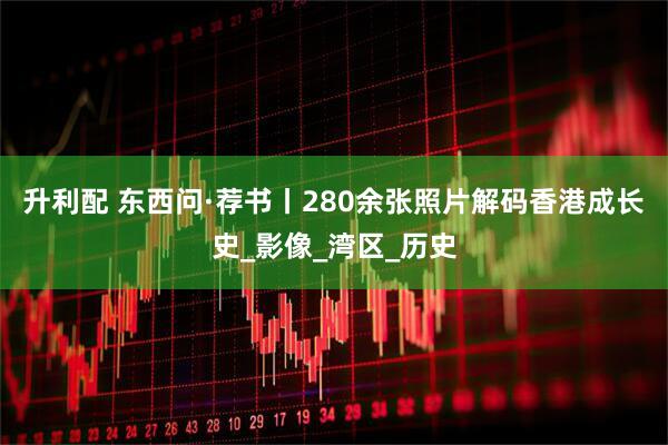 升利配 东西问·荐书丨280余张照片解码香港成长史_影像_湾区_历史