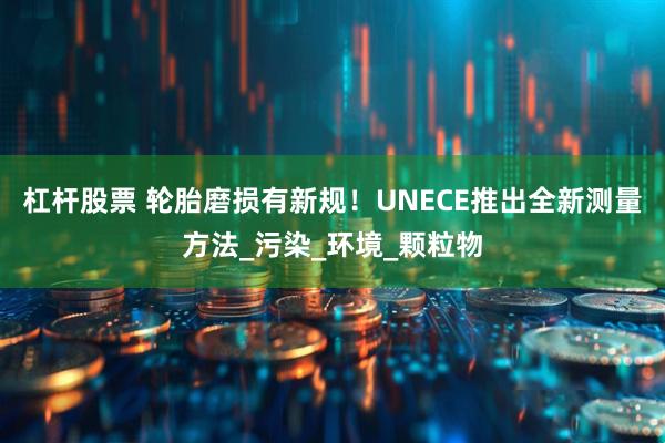 杠杆股票 轮胎磨损有新规！UNECE推出全新测量方法_污染_环境_颗粒物