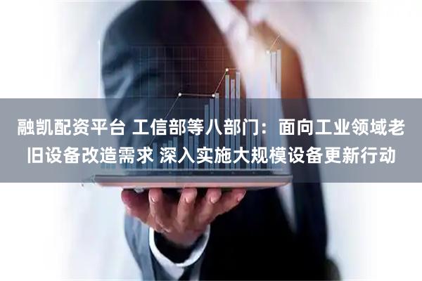 融凯配资平台 工信部等八部门：面向工业领域老旧设备改造需求 深入实施大规模设备更新行动