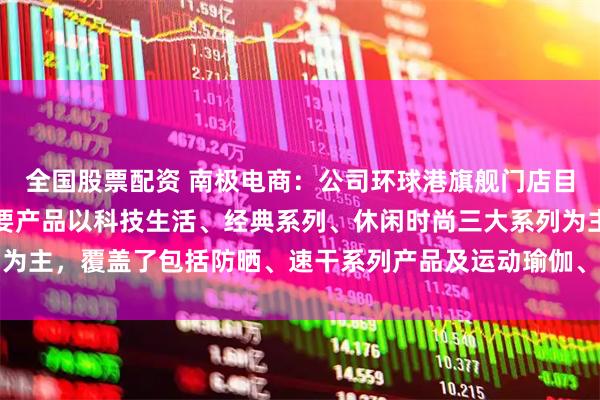 全国股票配资 南极电商：公司环球港旗舰门店目前已经开业试运营，主要产品以科技生活、经典系列、休闲时尚三大系列为主，覆盖了包括防晒、速干系列产品及运动瑜伽、衬衣、裤装等品类产品