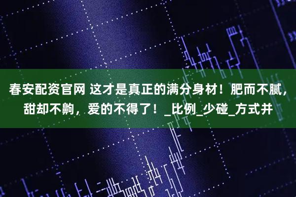 春安配资官网 这才是真正的满分身材！肥而不腻，甜却不齁，爱的不得了！_比例_少碰_方式并