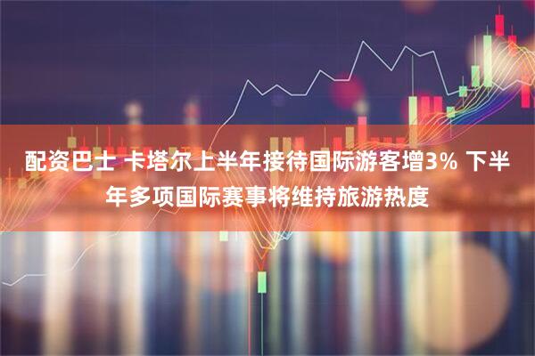 配资巴士 卡塔尔上半年接待国际游客增3% 下半年多项国际赛事将维持旅游热度