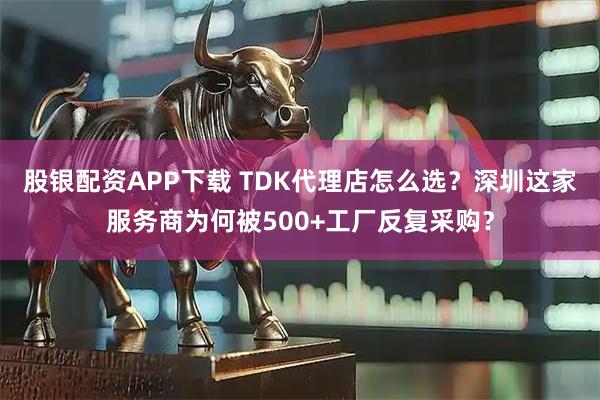 股银配资APP下载 TDK代理店怎么选？深圳这家服务商为何被500+工厂反复采购？