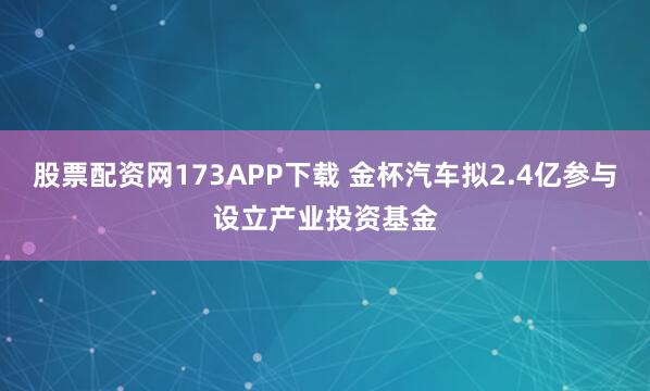 股票配资网173APP下载 金杯汽车拟2.4亿参与设立产业投资基金