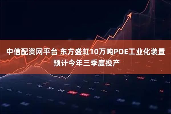 中信配资网平台 东方盛虹10万吨POE工业化装置 预计今年三季度投产